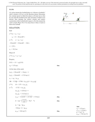 243
© 2016 Pearson Education, Inc., Upper Saddle River, NJ. All rights reserved. This material is protected under all copyright laws as they currently
exist. No portion of this material may be reproduced, in any form or by any means, without permission in writing from the publisher.
12–234.
SOLUTION
Ball:
Player B:
Require,
Ans.
At the time of the catch
Ans.
Ans.
Ans.
aC B = 9.81 m s2
T
-9.81 j = 0 + aCB
aC = aB + aCB
u = tan-1
a
17.32
4.25
b = 76.2° c
vCB = 2(4.25)2
+ (17.32)2
= 17.8 ms
(vCB)y = 17.32 ms T
(vCB)x = 4.25 ms :
(+ c) -17.32 = (vCB)y
( :
+ ) 10 = 5.75 + (vCB)x
10i i
- 17.32j = 5.751 + (vCB)x i + (vCB)y j
vC = vB + vCB
(vC)y = 20 sin 60° = 17.32 ms T
(vC)x = 20 cos 60° = 10 ms :
vB = 5.75 ms
35.31 = 15 + vB(3.53)
sB = + nB t
( :
+ ) s0
sC = 35.31 m
t = 3.53 s
-20 sin 60° = 20 sin 60° - 9.81 t
(+ c) v = v0 + act
sC = 0 + 20 cos 60° t
( :
+ )s = s0 + v0 t
At a given instant the football player at A throws a football C
with a velocity of 20 m/s in the direction shown. Determine
the constant speed at which the player at B must run so that
he can catch the football at the same elevation at which it was
thrown. Also calculate the relative velocity and relative
acceleration of the football with respect to B at the instant the
catch is made. Player B is 15 m away from A when A starts to
throw the football.
15 m
A
B
C
20 m/s
60°
Ans:
vB = 5.75 ms
vC/B = 17.8 ms
u = 76.2° c
aCB = 9.81 ms2
T
 