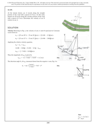 244
© 2016 Pearson Education, Inc., Upper Saddle River, NJ. All rights reserved. This material is protected under all copyright laws as they currently
exist. No portion of this material may be reproduced, in any form or by any means, without permission in writing from the publisher.
12–235.
SOLUTION
Velocity: Referring to Fig. a, the velocity of cars A and B expressed in Cartesian
vector form are
Applying the relative velocity equation,
Thus, the magnitude of is given by
Ans.
The direction angle of measured down from the negative x axis, Fig. b is
Ans.
uv = tan-1
a
8.618
7.162
b = 50.3°
vB/A
uv
vBA = 2(-7.162)2
+ 8.6182
= 11.2 ms
vB/A
vBA = [-7.162i + 8.618j] ms
14.49i - 3.882j = 21.65i - 12.5j + vBA
vB = vA + vBA
vB = [15 cos 15° i - 15 sin 15° j] ms = [14.49i - 3.882j] ms
vA = [25 cos 30° i - 25 sin 30° j] ms = [21.65i - 12.5j] ms
At the instant shown, car A travels along the straight
portion of the road with a speed of . At this same
instant car B travels along the circular portion of the road
with a speed of . Determine the velocity of car B
relative to car A.
15 ms
25 ms
A
B
r 200 m
C
30
15
15
d
Ans:
vBA = 11.2 ms
u = 50.3°
 