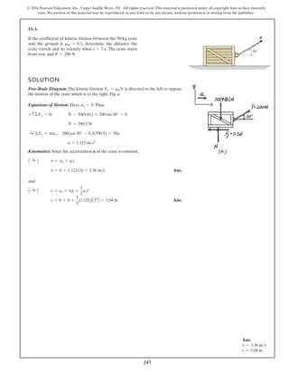 247
© 2016 Pearson Education, Inc., Upper Saddle River, NJ. All rights reserved. This material is protected under all copyright laws as they currently
exist. No portion of this material may be reproduced, in any form or by any means, without permission in writing from the publisher.
13–3.
If the coefficient of kinetic friction between the 50-kg crate
and the ground is , determine the distance the
crate travels and its velocity when The crate starts
from rest, and .
P = 200 N
t = 3 s.
mk = 0.3
SOLUTION
Free-Body Diagram: The kinetic friction is directed to the left to oppose
the motion of the crate which is to the right, Fig. a.
Equations of Motion: Here, .Thus,
;
;
Kinematics: Since the acceleration a of the crate is constant,
Ans.
and
Ans.
s = 0 + 0 +
1
2
(1.121)A32
B = 5.04 m
s = s0 + v0t +
1
2
act2
A :
+ B
v = 0 + 1.121(3) = 3.36 ms
v = v0 + act
A :
+ B
a = 1.121 ms2
200 cos 30° - 0.3(390.5) = 50a
©Fx = max
:
+
N = 390.5 N
N - 50(9.81) + 200 sin 30° = 0
+ c ©Fy = 0
ay = 0
Ff = mkN
30
P
Ans:
v = 3.36 ms
s = 5.04 m
 