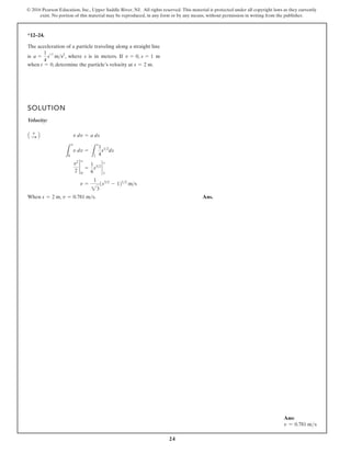 24
© 2016 Pearson Education, Inc., Upper Saddle River, NJ. All rights reserved. This material is protected under all copyright laws as they currently
exist. No portion of this material may be reproduced, in any form or by any means, without permission in writing from the publisher.
*12–24.
The acceleration of a particle traveling along a straight line
v
when , determine the particle’s elocity at m.
s = 2
t = 0
i s is in meters. If m
v = 0, s = 1
s a =
1
4
s
12
m , where
s2
SOLUTION
Velocity:
When Ans.
v = 0.781 ms.
s = 2 m,
v =
1
23
1s32
- 1212
ms
v2
2
2
v
0
=
1
6
s32
`
1
s
L
v
0
v dv =
L
s
1
1
4
s12
ds
v dv = a ds
A +
: B
Ans:
v = 0.781 ms
 