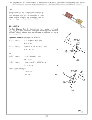 249
© 2016 Pearson Education, Inc., Upper Saddle River, NJ. All rights reserved. This material is protected under all copyright laws as they currently
exist. No portion of this material may be reproduced, in any form or by any means, without permission in writing from the publisher.
13–5.
SOLUTION
Free-Body Diagram: Here, the kinetic friction and
are required to act up the plane to oppose the motion of
the blocks which are down the plane. Since the blocks are connected, they have a
common acceleration a.
Equations of Motion: By referring to Figs. (a) and (b),
(1)
and
(2)
Solving Eqs. (1) and (2) yields
Ans.
F = 6.37 N
a = 3.42 ms2
F + 14.14 = 6a
R+ ©Fx¿ = max¿ ; F + 6(9.81) sin 30° - 0.3(50.97) = 6a
NB = 50.97 N
+Q©Fy¿ = may¿ ; NB - 6(9.81) cos 30° = 6(0)
40.55 - F = 10a
R+ ©Fx¿ = max¿ ; 10(9.81) sin 30° - 0.1(84.96) - F = 10a
NA = 84.96 N
+Q©Fy¿ = may¿ ; NA - 10(9.81) cos 30° = 10(0)
(Ff)B = mB NB = 0.3NB
(Ff)A = mANA = 0.1NA
If blocks A and B of mass 10 kg and 6 kg, respectively, are
placed on the inclined plane and released, determine the
force developed in the link. The coefficients of kinetic
friction between the blocks and the inclined plane are
and . Neglect the mass of the link.
mB = 0.3
mA = 0.1
A
B
30
Ans:
F = 6.37 N
 