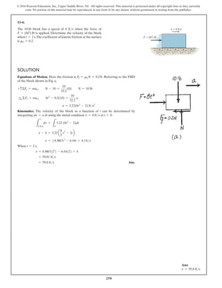 250
© 2016 Pearson Education, Inc., Upper Saddle River, NJ. All rights reserved. This material is protected under all copyright laws as they currently
exist. No portion of this material may be reproduced, in any form or by any means, without permission in writing from the publisher.
13–6.
The 10-lb block has a speed of 4 fts when the force of
F = (8t2) lb is applied. Determine the velocity of the block
when t = 2 s.The coefficient of kinetic friction at the surface
is mk = 0.2.
Solution
Equations of Motion. Here the friction is Ff = mkN = 0.2N. Referring to the FBD
of the block shown in Fig. a,
+ cΣFy = may;  N - 10 =
10
32.2
(0)  N = 10 lb
S
+ ΣFx = max;  8t2
- 0.2(10) =
10
32.2
a
a = 3.22(8t2
- 2) fts2
Kinematics. The velocity of the block as a function of t can be determined by
integrating dv = a dt using the initial condition v = 4 fts at t = 0.
L
v
4 fts
dv =
L
t
0
3.22 (8t2
- 2)dt
v - 4 = 3.22 a
8
3
t3
- 2tb
v = 58.5867t3
- 6.44t + 46fts
When t = 2 s,
v = 8.5867(23
) - 6.44(2) + 4
= 59.81 fts
= 59.8 fts Ans.
v  4 ft/s
F  (8t2
) lb
Ans:
v = 59.8 fts
 