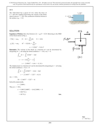 251
© 2016 Pearson Education, Inc., Upper Saddle River, NJ. All rights reserved. This material is protected under all copyright laws as they currently
exist. No portion of this material may be reproduced, in any form or by any means, without permission in writing from the publisher.
13–7.
The 10-lb block has a speed of 4 fts when the force of
F = (8t2) lb is applied. Determine the velocity of the block
when it moves s = 30 ft.The coefficient of kinetic friction at
the surface is ms = 0.2.
Solution
Equations of Motion. Here the friction is Ff = mkN = 0.2N. Referring to the FBD
of the block shown in Fig. a,
+ cΣFy = may;  N - 10 =
10
32.2
(0)  N = 10 lb
S
+ ΣFx = max;  8t2
- 0.2(10) =
10
32.2
a
a = 3.22(8t2
- 2) fts2
Kinematics. The velocity of the block as a function of t can be determined by
integrating dv = adt using the initial condition v = 4 fts at t = 0.
L
v
4 fts
dv =
L
t
0
3.22(8t2
- 2)dt
v - 4 = 3.22 a
8
3
t3
- 2tb
v = 58.5867t3
- 6.44t + 46 fts
The displacement as a function of t can be determined by integrating ds = vdt using
the initial condition s = 0 at t = 0
L
s
0
ds =
L
t
0
(8.5867t3
- 6.44t + 4)dt
s = 52.1467t4
- 3.22t2
+ 4t6 ft
At s = 30 ft,
30 = 2.1467t4
- 3.22t2
+ 4t
Solved by numerically,
t = 2.0089 s
Thus, at s = 30 ft,
v = 8.5867(2.00893
) - 6.44(2.0089) + 4
= 60.67 fts
= 60.7 fts Ans.
v  4 ft/s
F  (8t2
) lb
Ans:
v = 60.7 fts
 