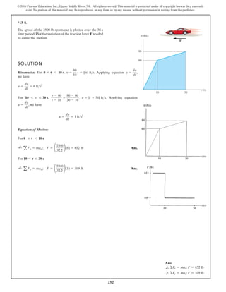 252
© 2016 Pearson Education, Inc., Upper Saddle River, NJ. All rights reserved. This material is protected under all copyright laws as they currently
exist. No portion of this material may be reproduced, in any form or by any means, without permission in writing from the publisher.
*13–8.
SOLUTION
Kinematics: For . . Applying equation ,
we have
For , , . Applying equation
, we have
Equation of Motion:
For
Ans.
For
Ans.
;
+
aFx = max ; F = ¢
3500
32.2
≤(1) = 109 lb
10 6 t … 30 s
;
+
a Fx = max ; F = ¢
3500
32.2
≤(6) = 652 lb
0 … t 6 10 s
a =
dv
dt
= 1 fts2
a =
dv
dt
v = {t + 50} fts
v - 60
t - 10
=
80 - 60
30 - 10
10 6 t … 30 s
a =
dv
dt
= 6 fts2
a =
dv
dt
v =
60
10
t = {6t} fts
0 … t 6 10 s
The speed of the 3500-lb sports car is plotted over the 30-s
time period.Plot the variation of the traction force F needed
to cause the motion.
t (s)
v(ft/s)
80
60
10 30
F
v
Ans:
d
+ ΣFx = max; F = 652 lb
d
+ ΣFx = max; F = 109 lb
 
