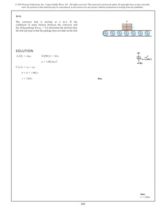 253
© 2016 Pearson Education, Inc., Upper Saddle River, NJ. All rights reserved. This material is protected under all copyright laws as they currently
exist. No portion of this material may be reproduced, in any form or by any means, without permission in writing from the publisher.
13–9.
The conveyor belt is moving at 4 ms. If the
coefficient of static friction between the conveyor and
the 10-kg package B is ms = 0.2, determine the shortest time
the belt can stop so that the package does not slide on the belt.
SOLUTION
S
+ ΣFx = max; 0.2(98.1) = 10 a
a = 1.962 ms2
( S
+ )v = v0 + act
4 = 0 + 1.962 t
t = 2.04 s Ans.
B
Ans:
t = 2.04 s
 
