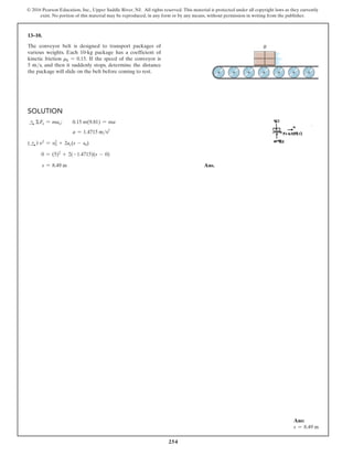 254
© 2016 Pearson Education, Inc., Upper Saddle River, NJ. All rights reserved. This material is protected under all copyright laws as they currently
exist. No portion of this material may be reproduced, in any form or by any means, without permission in writing from the publisher.
13–10.
The conveyor belt is designed to transport packages of
various weights. Each 10-kg package has a coefficient of
kinetic friction mk = 0.15. If the speed of the conveyor is
5 ms, and then it suddenly stops, determine the distance
the package will slide on the belt before coming to rest.
Solution
S
+ ΣFx = max;  0.15 m(9.81) = ma
a = 1.4715 ms2
(S
+ ) v2
= v2
0 + 2ac(s - s0)
      0 = (5)2
+ 2(-1.4715)(s - 0)
       s = 8.49 m Ans.
Ans:
s = 8.49 m
B
 
