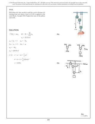255
© 2016 Pearson Education, Inc., Upper Saddle River, NJ. All rights reserved. This material is protected under all copyright laws as they currently
exist. No portion of this material may be reproduced, in any form or by any means, without permission in writing from the publisher.
13–11.
Determine the time needed to pull the cord at B down 4 ft
starting from rest when a force of 10 lb is applied to the
cord. Block A weighs 20 lb. Neglect the mass of the pulleys
and cords.
Solution
+ cΣFy = may;  40 - 20 =
20
32.2
aA Ans.
aA = 32.2 fts2
sB + 2sC = l; aB = -2aC
2sA - sC = l′; 2aA = aC
aB = -4aA
aB = 128.8 fts2
(+ T) s = s0 + v0t +
1
2
act2
4 = 0 + 0 +
1
2
(128.8) t2
t = 0.249 s Ans.
Ans:
t = 0.249 s
A
10 lb
B
C
 