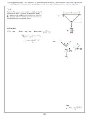 256
© 2016 Pearson Education, Inc., Upper Saddle River, NJ. All rights reserved. This material is protected under all copyright laws as they currently
exist. No portion of this material may be reproduced, in any form or by any means, without permission in writing from the publisher.
*13–12.
Cylinder B has a mass m and is hoisted using the cord and
pulley system shown. Determine the magnitude of force F
as a function of the block’s vertical position y so that when
F is applied the block rises with a constant acceleration aB.
Neglect the mass of the cord and pulleys.
Solution
+ cΣFy = may;  2F cos u - mg = maB  where cos u =
y
2y2
+ 1d
2 22
2Fa
y
2y2
+ 1d
2 22 b - mg = maB
F =
m(aB + g)24y2
+ d2
4y
Ans.
aB B
F
y
d
Ans:
F =
m(aB + g)24y2
+ d2
4y
 