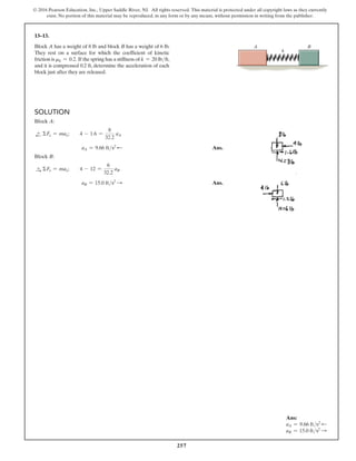 257
© 2016 Pearson Education, Inc., Upper Saddle River, NJ. All rights reserved. This material is protected under all copyright laws as they currently
exist. No portion of this material may be reproduced, in any form or by any means, without permission in writing from the publisher.
13–13.
Block A has a weight of 8 lb and block B has a weight of 6 lb.
They rest on a surface for which the coefficient of kinetic
friction is mk = 0.2. If the spring has a stiffness of k = 20 lbft,
and it is compressed 0.2 ft, determine the acceleration of each
block just after they are released.
k
B
A
Solution
Block A:
d
+ ΣFx = max;  4 - 1.6 =
8
32.2
aA
aA = 9.66 fts2 d  Ans.
Block B:
S
+ ΣFx = max;  4 - 12 =
6
32.2
aB
aB = 15.0 fts2 S  Ans.
Ans:
aA = 9.66 fts2 d
aB = 15.0 fts2 S
 