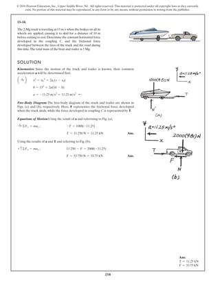 258
© 2016 Pearson Education, Inc., Upper Saddle River, NJ. All rights reserved. This material is protected under all copyright laws as they currently
exist. No portion of this material may be reproduced, in any form or by any means, without permission in writing from the publisher.
13–14.
The 2-Mg truck is traveling at 15 m s when the brakes on all its
wheels are applied, causing it to skid for a distance of 10 m
before coming to rest.Determine the constant horizontal force
developed in the coupling C, and the frictional force
developed between the tires of the truck and the road during
this time.The total mass of the boat and trailer is 1 Mg.

SOLUTION
Kinematics: Since the motion of the truck and trailer is known, their common
acceleration a will be determined first.
Free-Body Diagram:The free-body diagram of the truck and trailer are shown in
Figs. (a) and (b), respectively. Here, F representes the frictional force developed
when the truck skids, while the force developed in coupling C is represented by T.
Equations of Motion:Using the result of a and referrning to Fig. (a),
Ans.
Using the results of a and T and referring to Fig. (b),
Ans.
F = 33 750 N = 33.75 kN
+ c©Fx = max ; 11 250 - F = 2000(-11.25)
T = 11 250 N = 11.25 kN
:
+ ©Fx = max ; -T = 1000(-11.25)
a = -11.25 ms2
= 11.25 ms2
;
0 = 152
+ 2a(10 - 0)
a :
+ b v2
= v0
2
+ 2ac(s - s0)
C
Ans:
T = 11.25 kN
F = 33.75 kN
 