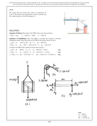 259
© 2016 Pearson Education, Inc., Upper Saddle River, NJ. All rights reserved. This material is protected under all copyright laws as they currently
exist. No portion of this material may be reproduced, in any form or by any means, without permission in writing from the publisher.
13–15.
The motor lifts the 50-kg crate with an acceleration of
6 ms2. Determine the components of force reaction and
the couple moment at the fixed support A.
Solution
Equation of Motion. Referring to the FBD of the crate shown in Fig. a,
+ cΣFy = may;  T - 50(9.81) = 50(6)  T = 790.5 N
Equations of Equilibrium. Since the pulley is smooth, the tension is constant
throughout entire cable. Referring to the FBD of the pulley shown in Fig. b,
S
+ ΣFx = 0;  790.5 cos 30° - Bx = 0  Bx = 684.59 N
+ cΣFy = 0;  By - 790.5 - 790.5 sin 30° = 0 By = 1185.75 N
Consider the FBD of the cantilever beam shown in Fig. c,
S
+ ΣFx = 0; 684.59 - Ax = 0 Ax = 684.59 N = 685 N Ans.
+ cΣFy = 0; Ay - 1185.75 = 0 Ay = 1185.75 N = 1.19 kN Ans.
a+ ΣMA = 0; MA - 1185.75(4) = 0  MA = 4743 N # m = 4.74 kN # m Ans.
4 m
y
x
B
A
6 m/s2
30
Ans:
Ax = 685 N
Ay = 1.19 kN
MA = 4.74 kN # m
 