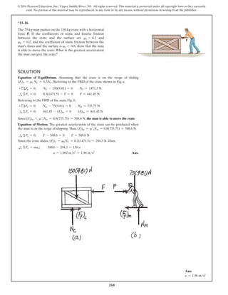 260
© 2016 Pearson Education, Inc., Upper Saddle River, NJ. All rights reserved. This material is protected under all copyright laws as they currently
exist. No portion of this material may be reproduced, in any form or by any means, without permission in writing from the publisher.
*13–16.
The 75-kg man pushes on the 150-kg crate with a horizontal
force F. If the coefficients of static and kinetic friction
between the crate and the surface are ms = 0.3 and
mk = 0.2, and the coefficient of static friction between the
man’s shoes and the surface is ms = 0.8, show that the man
is able to move the crate. What is the greatest acceleration
the man can give the crate?
F
Solution
Equation of Equilibrium. Assuming that the crate is on the verge of sliding
(Ff)C = ms NC = 0.3NC. Referring to the FBD of the crate shown in Fig. a,
+ cΣFy = 0;   
NC - 150(9.81) = 0  NC = 1471.5 N
S
+ ΣFx = 0;  0.3(1471.5) - F = 0  F = 441.45 N
Referring to the FBD of the man, Fig. b,
+ cΣFy = 0;  Nm - 75(9.81) = 0  NB = 735.75 N
S
+ ΣFx = 0;  441.45 - (Ff)m = 0  (Ff)m = 441.45 N
Since (Ff)m 6 m′sNm = 0.8(735.75) = 588.6 N, the man is able to move the crate.
Equation of Motion. The greatest acceleration of the crate can be produced when
the man is on the verge of slipping.Thus, (Ff)m = m′sNm = 0.8(735.75) = 588.6 N.
S
+ ΣFx = 0;  F - 588.6 = 0  F = 588.6 N
Since the crate slides, (Ff)C = mkNC = 0.2(1471.5) = 294.3 N.Thus,
d
+ ΣFx = max;  588.6 - 294.3 = 150 a
a = 1.962 ms2
= 1.96 ms2
 Ans.
Ans:
a = 1.96 ms2
 