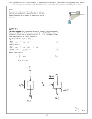 261
© 2016 Pearson Education, Inc., Upper Saddle River, NJ. All rights reserved. This material is protected under all copyright laws as they currently
exist. No portion of this material may be reproduced, in any form or by any means, without permission in writing from the publisher.
13–17.
Determine the acceleration of the blocks when the system is
released. The coefficient of kinetic friction is mk, and the
mass of each block is m. Neglect the mass of the pulleys
and cord.
Solution
Free Body Diagram. Since the pulley is smooth, the tension is constant throughout
the entire cord. Since block B is required to slide, Ff = mkN. Also, blocks A and B
are attached together with inextensible cord, so aA = aB = a. The FBDs of blocks
A and B are shown in Figs. a and b, respectively.
Equations of Motion. For block A, Fig. a,
+ cΣFy = may;  T - mg = m(-a) (1)
For block B, Fig. b,
+ cΣFy = may; N - mg = m(0)  N = mg
(d
+ ) ΣFx = max; T - mk mg = ma (2)
Solving Eqs. (1) and (2)
a =
1
2
(1 - mk) g Ans.
T =
1
2
(1 + mk) mg
A
B
Ans:
a =
1
2
(1 - mk) g
 