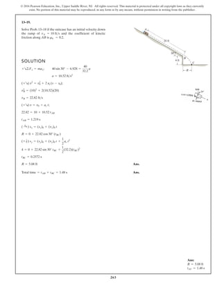 263
© 2016 Pearson Education, Inc., Upper Saddle River, NJ. All rights reserved. This material is protected under all copyright laws as they currently
exist. No portion of this material may be reproduced, in any form or by any means, without permission in writing from the publisher.
13–19.
Solve Prob. 13–18 if the suitcase has an initial velocity down
the ramp of and the coefficient of kinetic
friction along AB is .
mk = 0.2
vA = 10 fts
SOLUTION
;
;
;
Ans.
Total time Ans.
= tAB + tBC = 1.48 s
R = 5.08 ft
tBC = 0.2572 s
4 = 0 + 22.82 sin 30° tBC +
1
2
(32.2)(tBC)2
(+ T) sy = (sy)0 + (vy)0 t +
1
2
ac t2
R = 0 + 22.82 cos 30° (tBC)
( :
+ ) sx = (sx)0 + (vx)0 t
tAB = 1.219 s
22.82 = 10 + 10.52 tAB
(+R) v = v0 + ac t
vB = 22.82 fts
vB
2
= (10)2
+ 2(10.52)(20)
(+R) v2
= v0
2
+ 2 ac(s - s0)
a = 10.52 fts2
40 sin 30° - 6.928 =
40
32.2
a
+R©Fx = max
20 ft
4 ft
30
R
C
A
B
Ans:
R = 5.08 ft
tAC = 1.48 s
 