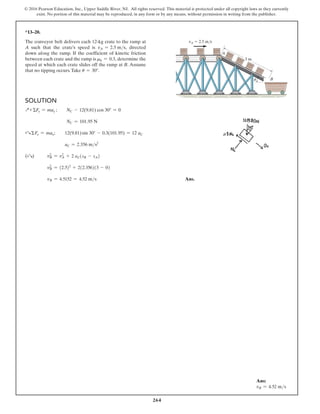 264
© 2016 Pearson Education, Inc., Upper Saddle River, NJ. All rights reserved. This material is protected under all copyright laws as they currently
exist. No portion of this material may be reproduced, in any form or by any means, without permission in writing from the publisher.
*13–20.
The conveyor belt delivers each 12-kg crate to the ramp at
A such that the crate’s speed is vA = 2.5 ms, directed
down along the ramp. If the coefficient of kinetic friction
between each crate and the ramp is mk = 0.3, determine the
speed at which each crate slides off the ramp at B. Assume
that no tipping occurs.Take u = 30°.
vA  2.5 m/s
3 m
A
B
u
Solution
Q+ΣFy = may ; NC - 12(9.81) cos 30° = 0
NC = 101.95 N
+R ΣFx = max; 12(9.81)sin 30° - 0.3(101.95) = 12 aC
aC = 2.356 ms2
(+R) v2
B = v2
A + 2 aC(sB - sA)
v2
B = (2.5)2
+ 2(2.356)(3 - 0)
vB = 4.5152 = 4.52 ms Ans.
Ans:
vB = 4.52 ms
 