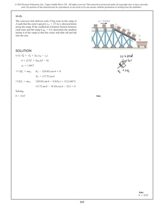 265
© 2016 Pearson Education, Inc., Upper Saddle River, NJ. All rights reserved. This material is protected under all copyright laws as they currently
exist. No portion of this material may be reproduced, in any form or by any means, without permission in writing from the publisher.
13–21.
The conveyor belt delivers each 12-kg crate to the ramp at
A such that the crate’s speed is vA = 2.5 ms, directed down
along the ramp. If the coefficient of kinetic friction between
each crate and the ramp is mk = 0.3, determine the smallest
incline u of the ramp so that the crates will slide off and fall
into the cart.
vA  2.5 m/s
3 m
A
B
u
Solution
(+R) v2
B = v2
A + 2aC(sB - sA)
0 = (2.5)2
+ 2(aC)(3 - 0)
aC = 1.0417
Q+ ΣFy = may;    NC - 12(9.81) cos u = 0
NC = 117.72 cos u
+R ΣFx = max;  12(9.81) sin u - 0.3(NC) = 12 (1.0417)
117.72 sin u - 35.316 cos u - 12.5 = 0
Solving,
u = 22.6° Ans.
Ans:
u = 22.6°
 