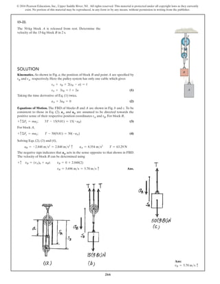 266
© 2016 Pearson Education, Inc., Upper Saddle River, NJ. All rights reserved. This material is protected under all copyright laws as they currently
exist. No portion of this material may be reproduced, in any form or by any means, without permission in writing from the publisher.
13–22.
The 50-kg block A is released from rest. Determine the
velocity of the 15-kg block B in 2 s.
Solution
Kinematics. As shown in Fig. a, the position of block B and point A are specified by
sB and sA respectively. Here the pulley system has only one cable which gives
sA + sB + 2(sB - a) = l
sA + 3sB = l + 2a(1)
Taking the time derivative of Eq. (1) twice,
aA + 3aB = 0(2)
Equations of Motion. The FBD of blocks B and A are shown in Fig. b and c. To be
consistent to those in Eq. (2), aA and aB are assumed to be directed towards the
positive sense of their respective position coordinates sA and sB. For block B,
+ cΣFy = may;  3T - 15(9.81) = 15(-aB)(3)
For block A,
+ cΣFy = may;  T - 50(9.81) = 50(-aA)(4)
Solving Eqs. (2), (3) and (4),
aB = -2.848 ms2
= 2.848 ms2
c  aA = 8.554 ms2
  T = 63.29 N
The negative sign indicates that aB acts in the sense opposite to that shown in FBD.
The velocity of block B can be determined using
+ c vB = (vA)0 + aBt;  vB = 0 + 2.848(2)
vB = 5.696 ms = 5.70 ms c Ans.
A
B
D
C
E
Ans:
vB = 5.70 ms c
 