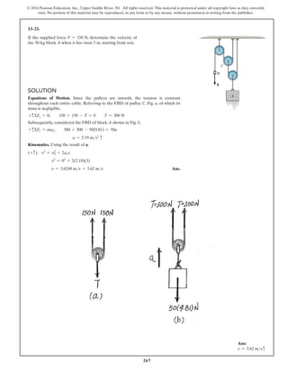 267
© 2016 Pearson Education, Inc., Upper Saddle River, NJ. All rights reserved. This material is protected under all copyright laws as they currently
exist. No portion of this material may be reproduced, in any form or by any means, without permission in writing from the publisher.
13–23.
If the supplied force F = 150 N, determine the velocity of
the 50-kg block A when it has risen 3 m, starting from rest.
Solution
Equations of Motion. Since the pulleys are smooth, the tension is constant
throughout each entire cable. Referring to the FBD of pulley C, Fig. a, of which its
mass is negligible.
+ cΣFy = 0;  150 + 150 - T = 0  T = 300 N
Subsequently, considered the FBD of block A shown in Fig. b,
+ cΣFy = may;  300 + 300 - 50(9.81) = 50a
a = 2.19 ms2
c
Kinematics. Using the result of a,
(+ c) v2
= v2
0 + 2acs;
v2
= 02
+ 2(2.19)(3)
v = 3.6249 ms = 3.62 ms Ans.
A
B
C
F
Ans:
v = 3.62 msc
 