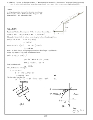 268
© 2016 Pearson Education, Inc., Upper Saddle River, NJ. All rights reserved. This material is protected under all copyright laws as they currently
exist. No portion of this material may be reproduced, in any form or by any means, without permission in writing from the publisher.
Solution
Equation of Motion. Referring to the FBD of the suitcase shown in Fig. a
+b ΣFx′ = max′;  60(9.81) sin 30° = 60a  a = 4.905 ms2
Kinematics. From A to C, the suitcase moves along the inclined plane (straight line).
(+b) v2
= v0
2
+ 2acs; v2
= 02
+ 2(4.905)(5)
v = 7.0036 ms
(+b) s = s0 + v0t +
1
2
act2
;  5 = 0 + 0 +
1
2
(4.905)tAC
2
tAC = 1.4278 s
From C to B, the suitcase undergoes projectile motion. Referring to x–y coordinate
system with origin at C, Fig. b, the vertical motion gives
(+ T) sy = (s0)y + vyt +
1
2
ayt2
;
2.5 = 0 + 7.0036 sin 30° tCB +
1
2
(9.81)tCB
2
4.905 tCB
2
+ 3.5018 tCB - 2.5 = 0
Solve for positive root,
tCB = 0.4412 s
Then, the horizontal motion gives
(d
+ ) sx = (s0)x + vxt;
R = 0 + 7.0036 cos 30° (0.4412)
= 2.676 m = 2.68 m  Ans.
The time taken from A to B is
tAB = tAC + tCB = 1.4278 + 0.4412 = 1.869 s = 1.87 s Ans.
*13–24.
A 60-kg suitcase slides from rest 5 m down the smooth ramp.
Determine the distance R where it strikes the ground at B.
How long does it take to go from A to B?
5 m
2.5 m
30
R
C
A
B
Ans:
(d
+ ) sx = 2.68 m
tAB = 1.87 s
 