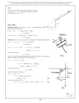 269
© 2016 Pearson Education, Inc., Upper Saddle River, NJ. All rights reserved. This material is protected under all copyright laws as they currently
exist. No portion of this material may be reproduced, in any form or by any means, without permission in writing from the publisher.
Solution
Equations of Motion. The friction is Ff = mkN = 0.2N. Referring to the FBD
of the suitcase shown in Fig. a
a+
ΣFy′ = may′;  N - 60(9.81) cos 30° = 60(0)
N = 509.74 N
+b ΣFx′ = max′;  60(9.81) sin 30° - 0.2(509.74) = 60 a
a = 3.2059 ms2
b
Kinematics. From A to C, the suitcase moves along the inclined plane (straight line).
(+b)  
v2
= v0
2
+ 2ac s;  v2
= 22
+ 2(3.2059)(5)
v = 6.0049 ms b
(+b) s = s0 + v0t +
1
2
act2
;  5 = 0 + 2tAC +
1
2
(3.2059)tAC
2
1.6029 tAC
2
+ 2tAC - 5 = 0
Solve for positive root,
tAC = 1.2492 s
From C to B, the suitcase undergoes projectile motion. Referring to x–y coordinate
system with origin at C, Fig. b, the vertical motion gives
(+ T) sy = (s0)y + vyt +
1
2
ayt2
;
2.5 = 0 + 6.0049 sin 30° tCB +
1
2
(9.81)tCB
2
4.905 tCB
2
+ 3.0024 tCB - 2.5 = 0
Solve for positive root,
tCB = 0.4707 s
Then, the horizontal motion gives
(d
+ ) sx = (s0)x + vxt;
R = 0 + 6.0049 cos 30° (0.4707)
= 2.448 m = 2.45 m Ans.
The time taken from A to B is
tAB = tAC + tCB = 1.2492 + 0.4707 = 1.7199 s = 1.72 s Ans.
13–25.
Solve Prob. 13–24 if the suitcase has an initial velocity down
the ramp of vA = 2 ms, and the coefficient of kinetic
friction along AC is mk = 0.2.
5 m
2.5 m
30
R
C
A
B
Ans:
R = 2.45 m
tAB = 1.72 s
 