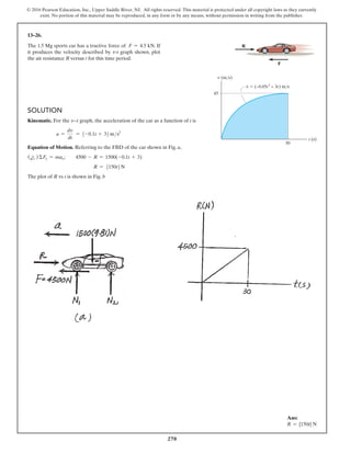 270
© 2016 Pearson Education, Inc., Upper Saddle River, NJ. All rights reserved. This material is protected under all copyright laws as they currently
exist. No portion of this material may be reproduced, in any form or by any means, without permission in writing from the publisher.
13–26.
The 1.5 Mg sports car has a tractive force of F = 4.5 kN. If
it produces the velocity described by v-t graph shown, plot
the air resistance R versus t for this time period.
Solution
Kinematic. For the v9t graph, the acceleration of the car as a function of t is
a =
dv
dt
= 5-0.1t + 36ms2
Equation of Motion. Referring to the FBD of the car shown in Fig. a,
(d
+ ) ΣFx = max;  4500 - R = 1500(-0.1t + 3)
R = 5150t6N
The plot of R vs t is shown in Fig. b
t (s)
v (m/s)
45
30
F
R
v  (–0.05t2
+ 3t) m/s
Ans:
R = {150t} N
 