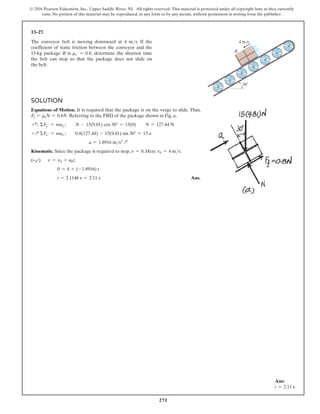 271
© 2016 Pearson Education, Inc., Upper Saddle River, NJ. All rights reserved. This material is protected under all copyright laws as they currently
exist. No portion of this material may be reproduced, in any form or by any means, without permission in writing from the publisher.
13–27.
The conveyor belt is moving downward at 4 ms. If the
coefficient of static friction between the conveyor and the
15-kg package B is ms = 0.8, determine the shortest time
the belt can stop so that the package does not slide on
the belt.
Solution
Equations of Motion. It is required that the package is on the verge to slide. Thus,
Ff = msN = 0.8N. Referring to the FBD of the package shown in Fig. a,
+a ΣFy′ = may′;  N - 15(9.81) cos 30° = 15(0)  N = 127.44 N
+Q ΣFx′ = max′;  0.8(127.44) - 15(9.81) sin 30° = 15 a
a = 1.8916 ms2
Q
Kinematic. Since the package is required to stop, v = 0. Here v0 = 4 ms.
(+b)  
v = v0 + a0t;
0 = 4 + (-1.8916) t
t = 2.1146 s = 2.11 s Ans.
B
30
4 m/s
Ans:
t = 2.11 s
 