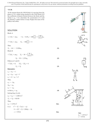 272
© 2016 Pearson Education, Inc., Upper Saddle River, NJ. All rights reserved. This material is protected under all copyright laws as they currently
exist. No portion of this material may be reproduced, in any form or by any means, without permission in writing from the publisher.
*13–28.
At the instant shown the 100-lb block A is moving down the
plane at 5 fts while being attached to the 50-lb block B. If
the coefficient of kinetic friction between the block and the
incline is mk = 0.2, determine the acceleration of A and
the distance A slides before it stops. Neglect the mass of the
pulleys and cables.
Solution
Block A:
+b ΣFx = max;  -TA - 0.2NA + 100a
3
5
b = a
100
32.2
baA
+a ΣFy = may;  NA - 100a
4
5
b = 0
Thus,
TA - 44 = -3.1056aA(1)
Block B:
+ c ΣFy = may; TB - 50 = a
50
32.2
baB
TB - 50 = 1.553aB(2)
Pulleys at C and D:
+ c ΣFy = 0; 2TA - 2TB = 0
TA = TB(3)
Kinematics:
sA + 2sC = l
sD + (sD - sB) = l′
sC + d + sD = d′
Thus,
aA = -2aC
2aD = aB
aC = -aD′
so that aA = aB(4)
Solving Eqs. (1)–(4):
aA = aB = -1.288 fts2
TA = TB = 48.0 lb
Thus,
aA = 1.29 fts2
 Ans.
(+b)  v2
= v2
0 + 2ac (s - s0)
0 = (5)2
+ 2(-1.288)(s - 0)
s = 9.70 ft Ans.
C
B
D
3
A 4
5
Ans:
aA = 1.29 fts2
s = 9.70 ft
 