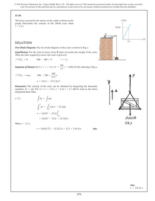 273
© 2016 Pearson Education, Inc., Upper Saddle River, NJ. All rights reserved. This material is protected under all copyright laws as they currently
exist. No portion of this material may be reproduced, in any form or by any means, without permission in writing from the publisher.
13–29.
The force exerted by the motor on the cable is shown in the
graph. Determine the velocity of the 200-lb crate when
.
t = 2.5 s
SOLUTION
Free-Body Diagram: The free-body diagram of the crate is shown in Fig. a.
Equilibrium: For the crate to move, force F must overcome the weight of the crate.
Thus, the time required to move the crate is given by
;
Equation of Motion: For , .By referring to Fig.a,
;
Kinematics: The velocity of the crate can be obtained by integrating the kinematic
equation, . For , at will be used as the lower
integration limit.Thus,
When ,
Ans.
v = 8.05(2.52
) - 32.2(2.5) + 32.2 = 2.01 fts
t = 2.5 s
= A8.05t2
- 32.2t + 32.2Bfts
v = A8.05t2
- 32.2tB 2
t
2 s
L
v
0
dv =
L
t
2 s
(16.1t - 32.2)dt
L
dv =
L
adt
(+ c)
t = 2 s
v = 0
2 s … t 6 2.5 s
dv = adt
a = (16.1t - 32.2) fts2
100t - 200 =
200
32.2
a
+ c ©Fy = may
F =
250
2.5
t = (100t) lb
2 s 6 t 6 2.5 s
t = 2 s
100t - 200 = 0
+ c ©Fy = 0
M
A
250 lb
2.5
F (lb)
t (s)
Ans:
v = 2.01 fts
 