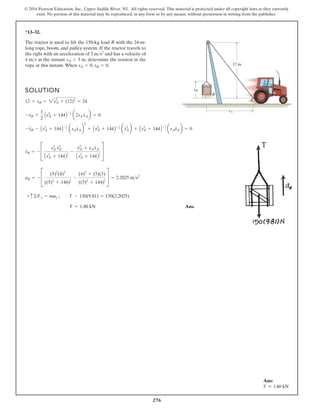 276
© 2016 Pearson Education, Inc., Upper Saddle River, NJ. All rights reserved. This material is protected under all copyright laws as they currently
exist. No portion of this material may be reproduced, in any form or by any means, without permission in writing from the publisher.
*13–32.
The tractor is used to lift the 150-kg load B with the 24-m-
long rope, boom, and pulley system. If the tractor travels to
the right with an acceleration of and has a velocity of
4 m s at the instant , determine the tension in the
rope at this instant.When , .
sB = 0
sA = 0
sA = 5 m

3 ms2
SOLUTION
Ans.
T = 1.80 kN
+ c©Fy = may ; T - 150(9.81) = 150(2.2025)
aB = - C
(5)2
(4)2
((5)2
+ 144)
3
2
-
(4)2
+ (5)(3)
((5)2
+ 144)
1
2
S = 2.2025 ms2
s
$
B = - C
s2
A s
# 2
A
As2
A + 144B
3
2
-
s
# 2
A + sA s
$
A
As2
A + 144B
1
2
S
-s
$
B - As2
A + 144B- 3
2 asAs
#
Ab
2
+ As2
A + 144B- 1
2 as
# 2
Ab + As2
A + 144B- 1
2 asAs
$
Ab = 0
-s
#
B +
1
2
As2
A + 144B- 3
2 a2sA s
#
Ab = 0
12 = sB + 2s2
A + (12)2
= 24
sA
sB
A
B
12 m
Ans:
T = 1.80 kN
 