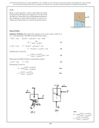 277
© 2016 Pearson Education, Inc., Upper Saddle River, NJ. All rights reserved. This material is protected under all copyright laws as they currently
exist. No portion of this material may be reproduced, in any form or by any means, without permission in writing from the publisher.
13–33.
Block A and B each have a mass m. Determine the largest
horizontal force P which can be applied to B so that it will
not slide on A.Also, what is the corresponding acceleration?
The coefficient of static friction between A and B is ms.
Neglect any friction between A and the horizontal surface.
Solution
Equations of Motion. Since block B is required to be on the verge to slide on A,
Ff = msNB. Referring to the FBD of block B shown in Fig. a,
+ cΣFy = may;  NB cos u - msNB sin u - mg = m(0)
NB =
mg
cos u - ms sin u
 (1)
d
+ ΣFx = max;  P - NB sin u - msNB cos u = ma
P - NB (sin u + ms cos u) = ma (2)
Substitute Eq. (1) into (2),
P - a
sin u + ms cos u
cos u - ms sin u
b mg = ma (3)
Referring to the FBD of blocks A and B shown in Fig. b
d
+ ΣFx = max;  P = 2 ma (4)
Solving Eqs. (2) into (3),
P = 2mg a
sin u + ms cos u
cos u - ms sin u
b Ans.
a = a
sin u + ms cos u
cos u - ms sin u
bg Ans.
P
A
B

Ans:
P = 2mg a
sin u + ms cos u
cos u - ms sin u
b
a = a
sin u + ms cos u
cos u - ms sin u
bg
 