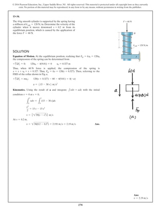 278
© 2016 Pearson Education, Inc., Upper Saddle River, NJ. All rights reserved. This material is protected under all copyright laws as they currently
exist. No portion of this material may be reproduced, in any form or by any means, without permission in writing from the publisher.
13–34.
The 4-kg smooth cylinder is supported by the spring having
a stiffness of kAB = 120 Nm. Determine the velocity of the
cylinder when it moves downward s = 0.2 m from its
equilibrium position, which is caused by the application of
the force F = 60 N.
Solution
Equation of Motion. At the equilibrium position, realizing that Fsp = kx0 = 120x0
the compression of the spring can be determined from
+ cΣFy = 0;  120x0 - 4(9.81) = 0  x0 = 0.327 m
Thus, when 60 N force is applied, the compression of the spring is
x = s + x0 = s + 0.327. Thus, Fsp = kx = 120(s + 0.327). Then, referring to the
FBD of the collar shown in Fig. a,
+ cΣFy = may;  120(s + 0.327) - 60 - 4(9.81) = 4(-a)
a = 515 - 30 s6 ms2
Kinematics. Using the result of a and integrate 1vdv = ads with the initial
condition v = 0 at s = 0,
L
v
0
vdv =
L
s
0
(15 - 30 s)ds
v2
2
= 15 s - 15 s2
v = 5 230(s - s2
)6 ms
At s = 0.2 m,
v = 230(0.2 - 0.22
) = 2.191 ms = 2.19 ms Ans.
s
kAB  120 N/m
F  60 N
B
A
Ans:
v = 2.19 ms
 