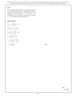 27
© 2016 Pearson Education, Inc., Upper Saddle River, NJ. All rights reserved. This material is protected under all copyright laws as they currently
exist. No portion of this material may be reproduced, in any form or by any means, without permission in writing from the publisher.
12–27.
When a particle falls through the air, its initial acceleration
diminishes until it is zero, and thereafter it falls at a
constant or terminal velocity . If this variation of the
acceleration can be expressed as
determine the time needed for the velocity to become
Initially the particle falls from rest.
v = vf2.
a = 1gv2
f21v2
f - v2
2,
vf
a = g
SOLUTION
Ans.
t = 0.549 a
vf
g
b
t =
vf
2g
ln ¢
vf + vf2
vf - vf2
≤
t =
vf
2g
ln ¢
vf + v
vf - v
≤
1
2vf
ln ¢
vf + v
vf - v
≤ `
y
0
=
g
v2
f
t
L
v
0
dy
v2
f - v2¿
=
g
v2
f L
t
0
dt
dv
dt
= a = ¢
g
v2
f
≤ Av2
f - v2
B
Ans:
t = 0.549a
vf
g
b
 
