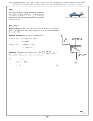 279
© 2016 Pearson Education, Inc., Upper Saddle River, NJ. All rights reserved. This material is protected under all copyright laws as they currently
exist. No portion of this material may be reproduced, in any form or by any means, without permission in writing from the publisher.
13–35.
The coefficient of static friction between the 200-kg crate
and the flat bed of the truck is Determine the
shortest time for the truck to reach a speed of 60 km h,
starting from rest with constant acceleration, so that the
crate does not slip.

ms = 0.3.
SOLUTION
Free-Body Diagram: When the crate accelerates with the truck, the frictional
force develops. Since the crate is required to be on the verge of slipping,
.
Equations of Motion: Here, . By referring to Fig. a,
;
;
Kinematics: The final velocity of the truck is
. Since the acceleration of the truck is constant,
Ans.
t = 5.66 s
16.67 = 0 + 2.943t
v = v0 + act
( ;
+ )
16.67 ms
v = a60
km
h
b a
1000 m
1 km
b a
1 h
3600 s
b =
a = 2.943 ms2
;
-0.3(1962) = 200(-a)
:
+ ©Fx = max
N = 1962 N
N - 200(9.81) = 200(0)
+ c©Fy = may
ay = 0
Ff = msN = 0.3N
Ff
Ans:
t = 5.66 s
 