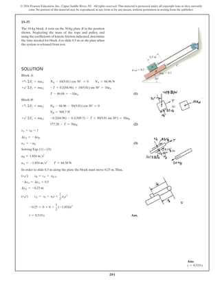 281
© 2016 Pearson Education, Inc., Upper Saddle River, NJ. All rights reserved. This material is protected under all copyright laws as they currently
exist. No portion of this material may be reproduced, in any form or by any means, without permission in writing from the publisher.
13–37.
The 10-kg block A rests on the 50-kg plate B in the position
shown. Neglecting the mass of the rope and pulley, and
using the coefficients of kinetic friction indicated, determine
the time needed for block A to slide 0.5 m on the plate when
the system is released from rest.
Solution
Block A:
+a ΣFy = may;  NA - 10(9.81) cos 30° = 0  NA = 84.96 N
+b ΣFx = max;  -T + 0.2(84.96) + 10(9.81) sin 30° = 10aA
T - 66.04 = -10aA(1)
Block B:
+a ΣFy = may; NB - 84.96 - 50(9.81) cos 30° = 0
NB = 509.7 N
+b ΣFx = max; -0.2(84.96) - 0.1(509.7) - T + 50(9.81 sin 30°) = 50aB
177.28 - T = 50aB(2)
sA + sB = l
∆sA = -∆sB
aA = -aB(3)
Solving Eqs. (1) – (3):
aB = 1.854 ms2
aA = -1.854 ms2
  T = 84.58 N
In order to slide 0.5 m along the plate the block must move 0.25 m.Thus,
(+b)  sB = sA + sBA
-∆sA = ∆sA + 0.5
∆sA = -0.25 m
(+b)  sA = s0 + v0t +
1
2
aAt2
-0.25 = 0 + 0 +
1
2
(-1.854)t2
t = 0.519 s Ans.
C
A
B
mAB  0.2
30
0.5 m
mBC  0.1
Ans:
t = 0.519 s
 