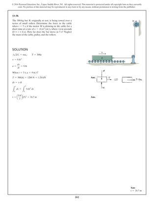 282
© 2016 Pearson Education, Inc., Upper Saddle River, NJ. All rights reserved. This material is protected under all copyright laws as they currently
exist. No portion of this material may be reproduced, in any form or by any means, without permission in writing from the publisher.
13–38.
The 300-kg bar B, originally at rest, is being towed over a
series of small rollers. Determine the force in the cable
when t = 5 s, if the motor M is drawing in the cable for a
short time at a rate of v = (0.4t2
) ms, where t is in seconds
(0 … t … 6 s). How far does the bar move in 5 s? Neglect
the mass of the cable, pulley, and the rollers.
Solution
S
+ ΣFx = max;  T = 300a
v = 0.4t2
a =
dv
dt
= 0.8t
When t = 5 s, a = 4 ms2
T = 300(4) = 1200 N = 1.20 kN Ans.
ds = v dt
L
s
0
ds =
L
5
0
0.4t2
ds
s = a
0.4
3
b(5)3
= 16.7 m Ans.
B
M
v
Ans:
s = 16.7 m
 