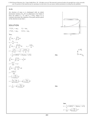 283
© 2016 Pearson Education, Inc., Upper Saddle River, NJ. All rights reserved. This material is protected under all copyright laws as they currently
exist. No portion of this material may be reproduced, in any form or by any means, without permission in writing from the publisher.
13–39.
An electron of mass m is discharged with an initial
horizontal velocity of v0. If it is subjected to two fields of
force for which and , where is
constant, determine the equation of the path, and the speed
of the electron at any time t.
F0
Fy = 0.3F0
Fx = F0
SOLUTION
;
;
Thus,
Ans.
Ans.
x =
y
0.3
+ v0a
B
2m
0.3F0
by
1
2
x =
F0
2m
a
2m
0.3F0
by + v0a
B
2m
0.3F0
by
1
2
t = a
B
2m
0.3F0
by
1
2
y =
0.3F0 t2
2m
L
y
0
dy =
L
t
0
0.3F0
m
t dt
x =
F0 t2
2m
+ v0 t
L
x
0
dx =
L
t
0
a
F0
m
t + v0b dt
=
1
m
21.09F0
2
t2
+ 2F0tmv0 + m2
v0
2
v =
C
a
F0
m
t + v0b
2
+ a
0.3F0
m
tb
2
vy =
0.3F0
m
t
L
vy
0
dvy =
L
t
0
0.3F0
m
dt
vx =
F0
m
t + v0
L
vx
v0
dvx =
L
t
0
F0
m
dt
0.3 F0 = may
+ c©Fy = may
F0 = max
:
+ ©Fx = max
y
x
v0
+ + + + + + + + + + + + + +
+
+
+
+
+
+
+
+
+
+
+
+
+
+
Ans:
v =
1
m
21.09F2
0 t2
+ 2F
0tmv0 + m2
v2
0
x =
y
0.3
+ v0a
A
2m
0.3F0
by12
 