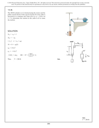 284
© 2016 Pearson Education, Inc., Upper Saddle River, NJ. All rights reserved. This material is protected under all copyright laws as they currently
exist. No portion of this material may be reproduced, in any form or by any means, without permission in writing from the publisher.
*13–40.
The 400-lb cylinder at A is hoisted using the motor and the
pulley system shown. If the speed of point B on the cable is
increased at a constant rate from zero to vB = 10 fts in
t = 5 s, determine the tension in the cable at B to cause
the motion.
Solution
2sA + sB = l
2aA = - aB
1 +
S 2 v = v0 + aBt
10 = 0 + aB(5)
aB = 2 fts2
aA = -1 fts2
+TΣFy = may;  400 - 2T = a
400
32.2
b(-1)
Thus,  T = 206 lb Ans.
A
B
vA
Ans:
T = 206 lb
 