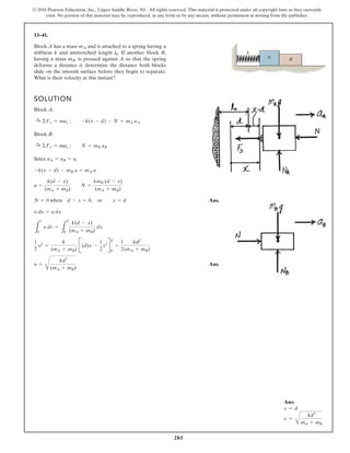 285
© 2016 Pearson Education, Inc., Upper Saddle River, NJ. All rights reserved. This material is protected under all copyright laws as they currently
exist. No portion of this material may be reproduced, in any form or by any means, without permission in writing from the publisher.
13–41.
Block A has a mass and is attached to a spring having a
stiffness k and unstretched length . If another block B,
having a mass , is pressed against A so that the spring
deforms a distance d, determine the distance both blocks
slide on the smooth surface before they begin to separate.
What is their velocity at this instant?
mB
l0
mA
SOLUTION
Block A:
Block B:
Since ,
Ans.
Ans.
y =
C
kd2
(mA + mB)
1
2
y2
=
k
(mA + mB)
B(d)x -
1
2
x2
R
d
0
=
1
2
kd2
(mA + mB)
L
v
0
y dv =
L
d
0
k(d - x)
(mA + mB)
dx
y dy = a dx
N = 0 when d - x = 0, or x = d
a =
k(d - x)
(mA + mB)
N =
kmB (d - x)
(mA + mB)
-k(x - d) - mB a = mA a
aA = aB = a
:
+ ©Fx = max ; N = mB aB
:
+ ©Fx = max ; -k(x - d) - N = mA aA
A
k
B
Ans:
x = d
v =
B
kd2
mA + mB
 