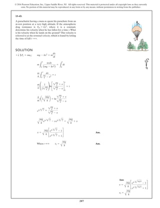287
© 2016 Pearson Education, Inc., Upper Saddle River, NJ. All rights reserved. This material is protected under all copyright laws as they currently
exist. No portion of this material may be reproduced, in any form or by any means, without permission in writing from the publisher.
13–43.
A parachutist having a mass m opens his parachute from an
at-rest position at a very high altitude. If the atmospheric
drag resistance is FD = kv2
, where k is a constant,
determine his velocity when he has fallen for a time t.What
is his velocity when he lands on the ground? This velocity is
referred to as the terminal velocity, which is found by letting
the time of fall t S ∞.
SOLUTION
+ T ΣFz = maz; mg - kv2
= m
dv
dt
m
L
v
0
mdv
(mg - kv2
)
=
L
t
0
dt
m
k L
v
0
dv
mg
k - v2
= t
m
k
°
1
22
mg
k
¢ln£
2
mg
k + v
2
mg
k - v
§
v
0
= t
k
m
t¢2
A
mg
k
≤ = ln
2
mg
k + v
2
mg
k - v
e2t 2
mg
k =
2
mg
k + v
2
mg
k - v
A
mg
k
e2t 3
mg
k
- ve2t 3
mg
k
=
A
mg
k
+ v
v =
A
mg
k
£
e2t 3
mg
k
- 1
e2t 3
mg
k
+ 1
§ Ans.
When t S ∞ vt =
A
mg
k
Ans.
FD
v
Ans:
v =
A
mg
k
£
e2t 3mgk
- 1
e2t 3mgk
+ 1
§
vt =
A
mg
k
 
