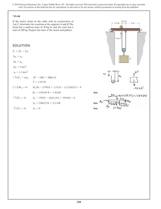 288
© 2016 Pearson Education, Inc., Upper Saddle River, NJ. All rights reserved. This material is protected under all copyright laws as they currently
exist. No portion of this material may be reproduced, in any form or by any means, without permission in writing from the publisher.
*13–44.
SOLUTION
a
Ans.
Ans.
Ans.
:
+
©Fx = 0; Ax = 0
Ay = 2108.15 N = 2.11 kN
+ c©Fy = 0; Ay - 1765.8 - (2)(1,131) + 1919.65 = 0
By = 1,919.65 N = 1.92 kN
+©MA = 0; By (6) - (1765.8 + 1,131)3 - (1,131)(2.5) = 0
T = 1,131 N
+ c©Fy = may 2T - 1962 = 200(1.5)
ac = 1.5 ms2
2ac = 3 ms2
2ac = ap
2yc = yp
Sc + (Sc - Sp)
If the motor draws in the cable with an acceleration of
, determine the reactions at the supports A and B.The
beam has a uniform mass of 30 kg m, and the crate has a
mass of 200 kg. Neglect the mass of the motor and pulleys.

3ms2
C
A B
2.5 m 3 m
0.5 m
3 m/s2
 