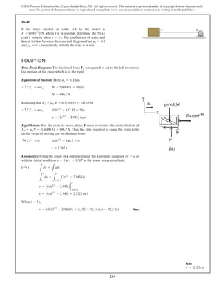 289
© 2016 Pearson Education, Inc., Upper Saddle River, NJ. All rights reserved. This material is protected under all copyright laws as they currently
exist. No portion of this material may be reproduced, in any form or by any means, without permission in writing from the publisher.
13–45.
If the force exerted on cable AB by the motor is
N, where t is in seconds, determine the 50-kg
crate’s velocity when . The coefficients of static and
kinetic friction between the crate and the ground are
and respectively. Initially the crate is at rest.
mk = 0.3,
ms = 0.4
t = 5 s
F = (100t32
)
SOLUTION
Free-Body Diagram: The frictional force Ff is required to act to the left to oppose
the motion of the crate which is to the right.
Equations of Motion: Here, .Thus,
;
Realizing that ,
;
Equilibrium: For the crate to move, force F must overcome the static friction of
. Thus, the time required to cause the crate to be
on the verge of moving can be obtained from.
;
Kinematics: Using the result of a and integrating the kinematic equation
with the initial condition at as the lower integration limit,
When ,
Ans.
v = 0.8(5)52
- 2.943(5) + 2.152 = 32.16 fts = 32.2 fts
t = 5 s
v = A0.8t52
- 2.943t + 2.152B ms
v = A0.8t52
- 2.943tB 2
t
1.567 s
L
v
0
dv =
L
t
1.567 s
A2t32
- 2.943Bdt
L
dv =
L
adt
( :
+ )
t = 1.567
v = 0
dv = a dt
t = 1.567 s
100t32
- 196.2 = 0
:
+ ©Fx = 0
Ff = msN = 0.4(490.5) = 196.2 N
a = A2t32
- 2.943B ms
100t32
- 147.15 = 50a
+ c ©Fx = max
Ff = mkN = 0.3(490.5) = 147.15 N
N = 490.5 N
N - 50(9.81) = 50(0)
+ c©Fy = may
ay = 0
B
A
Ans:
v = 32.2 fts
 