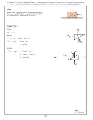 290
© 2016 Pearson Education, Inc., Upper Saddle River, NJ. All rights reserved. This material is protected under all copyright laws as they currently
exist. No portion of this material may be reproduced, in any form or by any means, without permission in writing from the publisher.
13–46.
Blocks A and B each have a mass m. Determine the largest
horizontal force P which can be applied to B so that A will
not move relative to B. All surfaces are smooth.
SOLUTION
Require
Block A:
Block B:
Ans.
P = 2mg tanu
P - mg tan u = mg tanu
;
+ ©Fx = max; P - N sin u = ma
a = g tanu
;
+ ©Fx = max ; N sin u = ma
+ c©Fy = 0; N cosu - mg = 0
aA = aB = a
A
B
P
u
C
Ans:
P = 2mg tan u
 