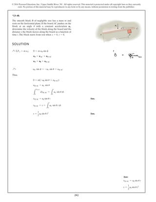 292
© 2016 Pearson Education, Inc., Upper Saddle River, NJ. All rights reserved. This material is protected under all copyright laws as they currently
exist. No portion of this material may be reproduced, in any form or by any means, without permission in writing from the publisher.
*13–48.
SOLUTION
Thus,
Ans.
Ans.
s =
1
2
a0 sin u t2
sBAC = s =
L
t
0
a0 sin u t dt
vBAC = a0 sin u t
L
vBAC
0
dvBAC =
L
t
0
a0 sin u dt
aBAC = a0 sin u
0 = m(-a0 sin u + aBAC)
Q+ aB sin f = -a0 sin u + aBAC
aB = a0 + aBAC
aB = aAC + aBAC
Q+©Fx = m ax; 0 = m aB sin f
The smooth block B of negligible size has a mass m and
rests on the horizontal plane. If the board AC pushes on the
block at an angle with a constant acceleration
determine the velocity of the block along the board and the
distance s the block moves along the board as a function of
time t. The block starts from rest when t = 0.
s = 0,
a0,
u
θ
A
C
B
s
a0
Ans:
vBAC = a0 sin u t
s =
1
2
a0 sin u t2
 
