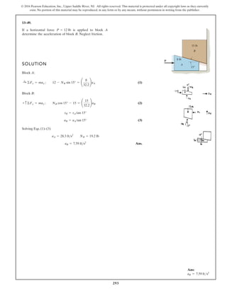 293
© 2016 Pearson Education, Inc., Upper Saddle River, NJ. All rights reserved. This material is protected under all copyright laws as they currently
exist. No portion of this material may be reproduced, in any form or by any means, without permission in writing from the publisher.
13–49.
SOLUTION
Block A:
(1)
Block B:
(2)
(3)
Solving Eqs. (1)–(3)
Ans.
aB = 7.59 ft s2
aA = 28.3 fts2
NB = 19.2 lb
aB = aA tan 15°
sB = sA tan 15°
+ c ©Fy = may ; NB cos 15° - 15 = ¢
15
32.2
≤aB
:
+ ©Fx = max ; 12 - NB sin 15° = ¢
8
32.2
≤aA
If a horizontal force is applied to block A
determine the acceleration of block B. Neglect friction.
P = 12 lb
P
A
B
15 lb
8 lb
15°
Ans:
aB = 7.59 fts2
 