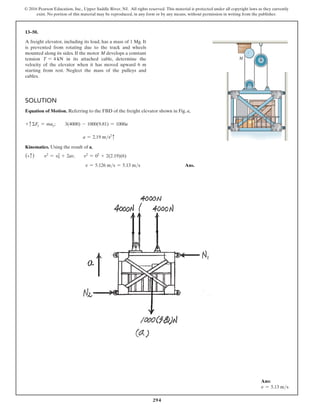 294
© 2016 Pearson Education, Inc., Upper Saddle River, NJ. All rights reserved. This material is protected under all copyright laws as they currently
exist. No portion of this material may be reproduced, in any form or by any means, without permission in writing from the publisher.
13–50.
A freight elevator, including its load, has a mass of 1 Mg. It
is prevented from rotating due to the track and wheels
mounted along its sides. If the motor M develops a constant
tension T = 4 kN in its attached cable, determine the
velocity of the elevator when it has moved upward 6 m
starting from rest. Neglect the mass of the pulleys and
cables.
Solution
Equation of Motion. Referring to the FBD of the freight elevator shown in Fig. a,
+ cΣFy = may;  3(4000) - 1000(9.81) = 1000a
a = 2.19 ms2
c
Kinematics. Using the result of a,
(+c)  v2
= v2
0 + 2as;  v2
= 02
+ 2(2.19)(6)
v = 5.126 ms = 5.13 ms Ans.
M
Ans:
v = 5.13 ms
 