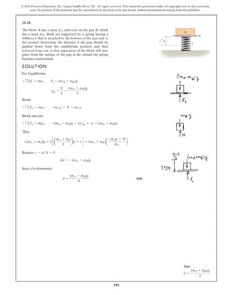 295
© 2016 Pearson Education, Inc., Upper Saddle River, NJ. All rights reserved. This material is protected under all copyright laws as they currently
exist. No portion of this material may be reproduced, in any form or by any means, without permission in writing from the publisher.
13–51.
SOLUTION
For Equilibrium
Block:
Block and pan
Thus,
Require ,
Since d is downward,
Ans.
d =
(mA + mB)g
k
kd = -(mA + mB)g
N = 0
y = d
-(mA + mB)g + kc a
mA + mB
k
bg + yd = (mA + mB)a
-mAg + N
mA
b
+ c ©Fy = may; -(mA + mB)g + k(yeq + y) = (mA + mB)a
+ c ©Fy = may; -mAg + N = mAa
yeq =
Fs
k
=
(mA + mB)g
k
+ c ©Fy = may; Fs = (mA + mB)g
The block A has a mass and rests on the pan B, which
has a mass Both are supported by a spring having a
stiffness k that is attached to the bottom of the pan and to
the ground. Determine the distance d the pan should be
pushed down from the equilibrium position and then
released from rest so that separation of the block will take
place from the surface of the pan at the instant the spring
becomes unstretched.
mB.
mA
A
B
k
d
y
Ans:
d =
(mA + mB)g
k
 