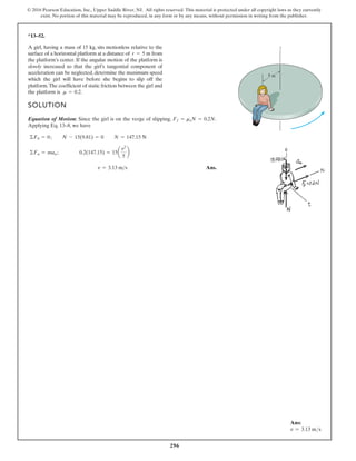 296
© 2016 Pearson Education, Inc., Upper Saddle River, NJ. All rights reserved. This material is protected under all copyright laws as they currently
exist. No portion of this material may be reproduced, in any form or by any means, without permission in writing from the publisher.
*13–52.
A girl, having a mass of 15 kg, sits motionless relative to the
surface of a horizontal platform at a distance of from
the platform’s center. If the angular motion of the platform is
slowly increased so that the girl’s tangential component of
acceleration can be neglected, determine the maximum speed
which the girl will have before she begins to slip off the
platform.The coefficient of static friction between the girl and
the platform is m = 0.2.
r = 5 m
SOLUTION
Equation of Motion: Since the girl is on the verge of slipping, .
Applying Eq. 13–8, we have
Ans.
v = 3.13 ms
©Fn = man ; 0.2(147.15) = 15a
v2
5
b
©Fb = 0; N - 15(9.81) = 0 N = 147.15 N
Ff = msN = 0.2N
z
5 m
Ans:
v = 3.13 ms
 