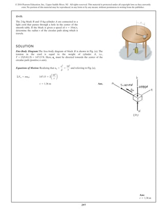 297
© 2016 Pearson Education, Inc., Upper Saddle River, NJ. All rights reserved. This material is protected under all copyright laws as they currently
exist. No portion of this material may be reproduced, in any form or by any means, without permission in writing from the publisher.
13–53.
SOLUTION
Free-Body Diagram:The free-body diagram of block B is shown in Fig. (a). The
tension in the cord is equal to the weight of cylinder A, i.e.,
. Here, an must be directed towards the center of the
circular path (positive n axis).
Equations of Motion: Realizing that and referring to Fig. (a),
Ans.
r = 1.36 m
©Fn = man; 147.15 = 2a
102
r
b
an =
v2
r
=
102
r
T = 15(9.81) N = 147.15 N
The 2-kg block B and 15-kg cylinder A are connected to a
light cord that passes through a hole in the center of the
smooth table. If the block is given a speed of ,
determine the radius r of the circular path along which it
travels.
v = 10ms
r
A
v
B
Ans:
r = 1.36 m
 