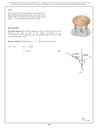 298
© 2016 Pearson Education, Inc., Upper Saddle River, NJ. All rights reserved. This material is protected under all copyright laws as they currently
exist. No portion of this material may be reproduced, in any form or by any means, without permission in writing from the publisher.
13–54.
The 2-kg block B and 15-kg cylinder A are connected to a
light cord that passes through a hole in the center of the
smooth table. If the block travels along a circular path of
radius , determine the speed of the block.
r = 1.5m
SOLUTION
Free-Body Diagram:The free-body diagram of block B is shown in Fig. (a). The
tension in the cord is equal to the weight of cylinder A, i.e.,
. Here, an must be directed towards the center of the
circular path (positive n axis).
Equations of Motion: Realizing that and referring to Fig. (a),
Ans.
v = 10.5 ms
©Fn = man; 147.15 = 2a
v
2
1.5
b
an =
v2
r
=
v2
1.5
T = 15(9.81) N = 147.15 N
r
A
v
B
Ans:
v = 10.5 ms
 