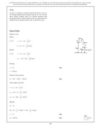 29
© 2016 Pearson Education, Inc., Upper Saddle River, NJ. All rights reserved. This material is protected under all copyright laws as they currently
exist. No portion of this material may be reproduced, in any form or by any means, without permission in writing from the publisher.
12–29.
A ball A is thrown vertically upward from the top of a
30-m-high building with an initial velocity of 5 ms. At the
same instant another ball B is thrown upward from
the ground with an initial velocity of 20 ms. Determine the
height from the ground and the time at which they pass.
Solution
Origin at roof:
Ball A:
(+ c )	  s = s0 + v0t +
1
2
act2
		 -s = 0 + 5t -
1
2
(9.81)t2
Ball B:
(+ c )	  s = s0 + v0t +
1
2
act2
		 -s = -30 + 20t -
1
2
(9.81)t2
Solving,
t = 2 s Ans.
s = 9.62 m
Distance from ground,
d = (30 - 9.62) = 20.4 m Ans.
Also, origin at ground,
s = s0 + v0t +
1
2
act2
sA = 30 + 5t +
1
2
(-9.81)t2
sB = 0 + 20t +
1
2
(-9.81)t2
Require
sA = sB
30 + 5t +
1
2
(-9.81)t2
= 20t +
1
2
(-9.81)t2
t = 2 s Ans.
sB = 20.4 m Ans.
Ans:
h = 20.4 m
t = 2 s
 